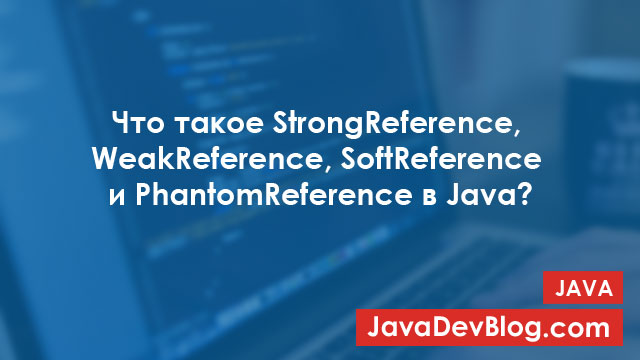 Типы ссылок в Java: StrongReference, WeakReference, SoftReference и PhantomReference
